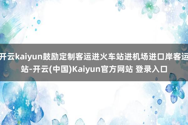 开云kaiyun鼓励定制客运进火车站进机场进口岸客运站-开云(中国)Kaiyun官方网站 登录入口