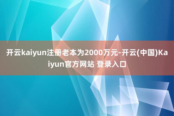 开云kaiyun注册老本为2000万元-开云(中国)Kaiyun官方网站 登录入口