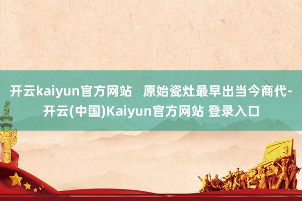 开云kaiyun官方网站   原始瓷灶最早出当今商代-开云(中国)Kaiyun官方网站 登录入口