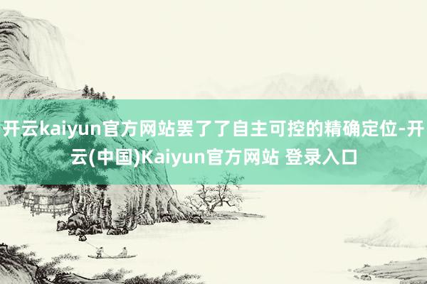 开云kaiyun官方网站罢了了自主可控的精确定位-开云(中国)Kaiyun官方网站 登录入口