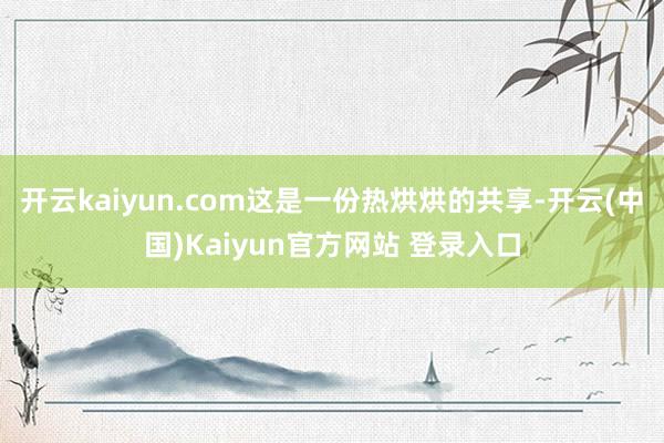 开云kaiyun.com这是一份热烘烘的共享-开云(中国)Kaiyun官方网站 登录入口
