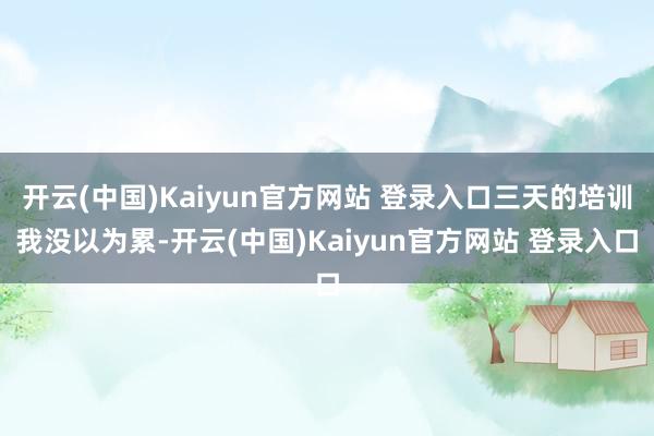 开云(中国)Kaiyun官方网站 登录入口三天的培训我没以为累-开云(中国)Kaiyun官方网站 登录入口