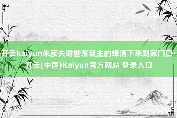 开云kaiyun朱彦夫谢世东谈主的蜂涌下来到家门口-开云(中国)Kaiyun官方网站 登录入口