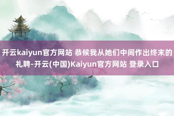 开云kaiyun官方网站 恭候我从她们中间作出终末的礼聘-开云(中国)Kaiyun官方网站 登录入口