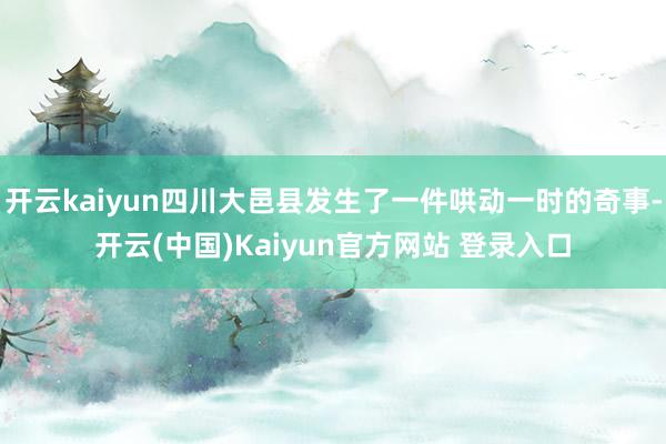 开云kaiyun四川大邑县发生了一件哄动一时的奇事-开云(中国)Kaiyun官方网站 登录入口