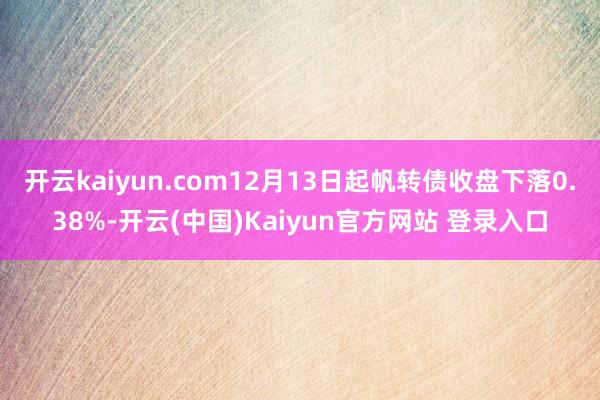 开云kaiyun.com12月13日起帆转债收盘下落0.38%-开云(中国)Kaiyun官方网站 登录入口