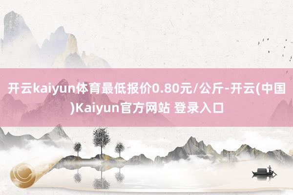 开云kaiyun体育最低报价0.80元/公斤-开云(中国)Kaiyun官方网站 登录入口