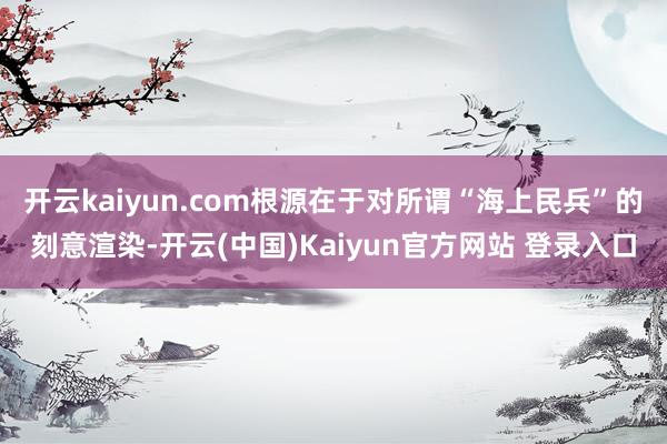 开云kaiyun.com根源在于对所谓“海上民兵”的刻意渲染-开云(中国)Kaiyun官方网站 登录入口