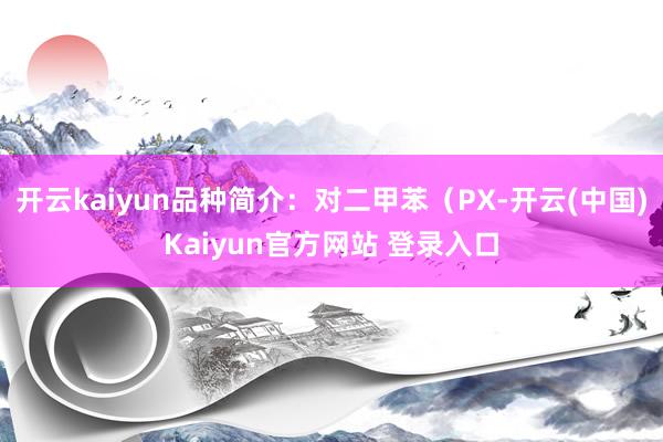 开云kaiyun品种简介：对二甲苯（PX-开云(中国)Kaiyun官方网站 登录入口