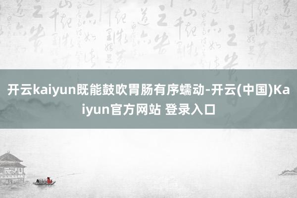 开云kaiyun既能鼓吹胃肠有序蠕动-开云(中国)Kaiyun官方网站 登录入口