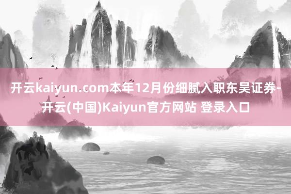 开云kaiyun.com本年12月份细腻入职东吴证券-开云(中国)Kaiyun官方网站 登录入口