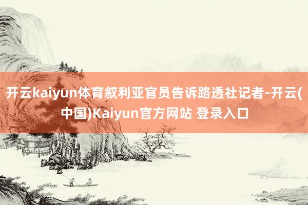 开云kaiyun体育叙利亚官员告诉路透社记者-开云(中国)Kaiyun官方网站 登录入口