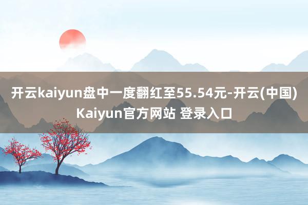 开云kaiyun盘中一度翻红至55.54元-开云(中国)Kaiyun官方网站 登录入口