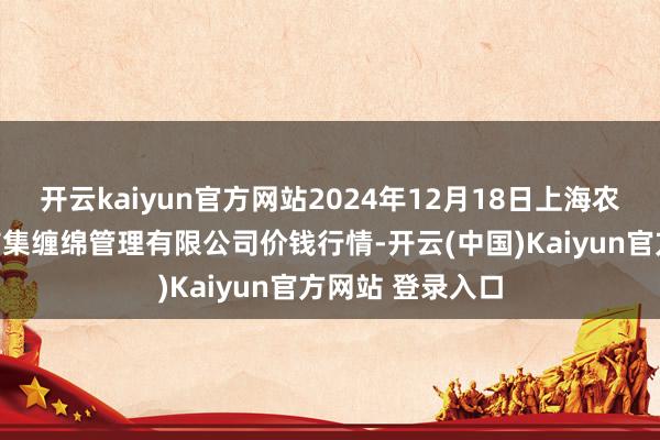开云kaiyun官方网站2024年12月18日上海农居品中心批发市集缠绵管理有限公司价钱行情-开云(中国)Kaiyun官方网站 登录入口