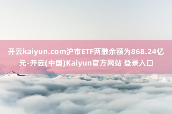 开云kaiyun.com沪市ETF两融余额为868.24亿元-开云(中国)Kaiyun官方网站 登录入口