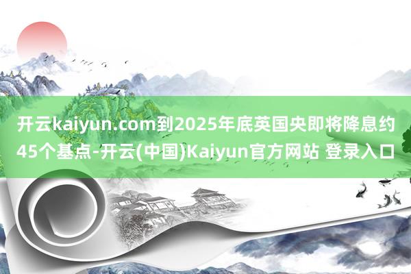 开云kaiyun.com到2025年底英国央即将降息约45个基点-开云(中国)Kaiyun官方网站 登录入口