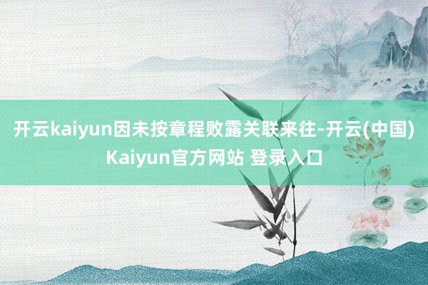 开云kaiyun因未按章程败露关联来往-开云(中国)Kaiyun官方网站 登录入口