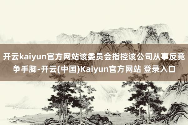 开云kaiyun官方网站该委员会指控该公司从事反竞争手脚-开云(中国)Kaiyun官方网站 登录入口