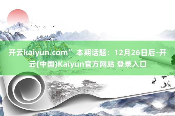 开云kaiyun.com” 本期话题：12月26日后-开云(中国)Kaiyun官方网站 登录入口