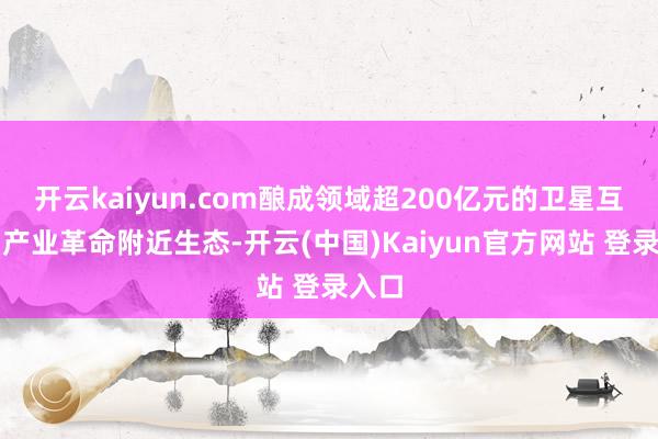 开云kaiyun.com酿成领域超200亿元的卫星互联网产业革命附近生态-开云(中国)Kaiyun官方网站 登录入口