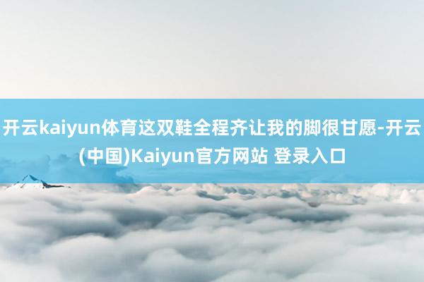 开云kaiyun体育这双鞋全程齐让我的脚很甘愿-开云(中国)Kaiyun官方网站 登录入口
