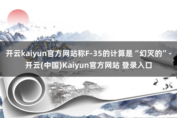 开云kaiyun官方网站称F-35的计算是“幻灭的”-开云(中国)Kaiyun官方网站 登录入口