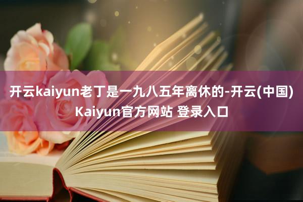 开云kaiyun老丁是一九八五年离休的-开云(中国)Kaiyun官方网站 登录入口