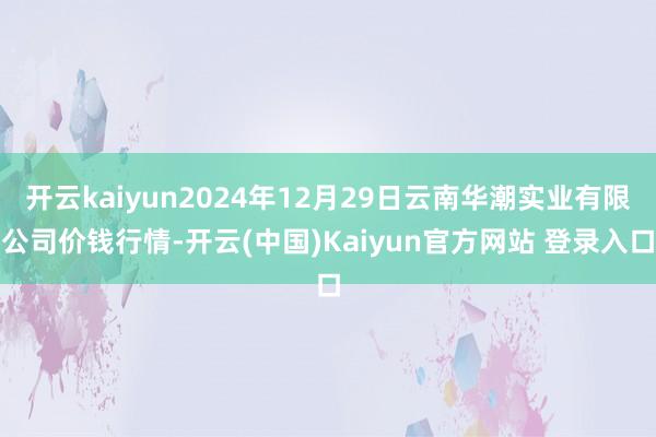 开云kaiyun2024年12月29日云南华潮实业有限公司价钱行情-开云(中国)Kaiyun官方网站 登录入口