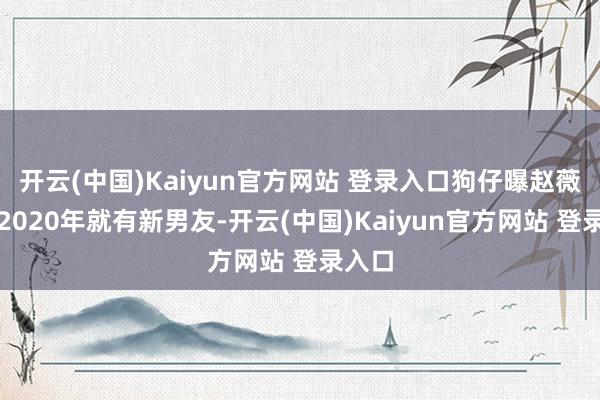 开云(中国)Kaiyun官方网站 登录入口狗仔曝赵薇早在2020年就有新男友-开云(中国)Kaiyun官方网站 登录入口
