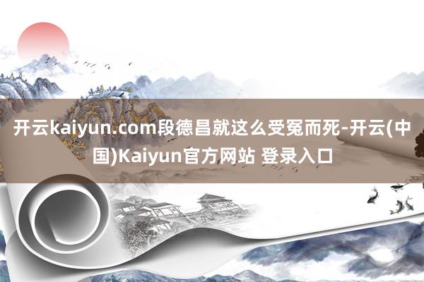 开云kaiyun.com段德昌就这么受冤而死-开云(中国)Kaiyun官方网站 登录入口