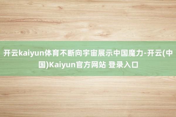 开云kaiyun体育不断向宇宙展示中国魔力-开云(中国)Kaiyun官方网站 登录入口