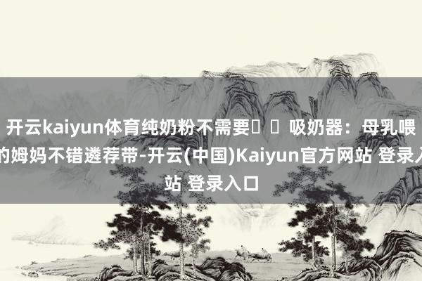 开云kaiyun体育纯奶粉不需要◾️吸奶器：母乳喂养的姆妈不错遴荐带-开云(中国)Kaiyun官方网站 登录入口