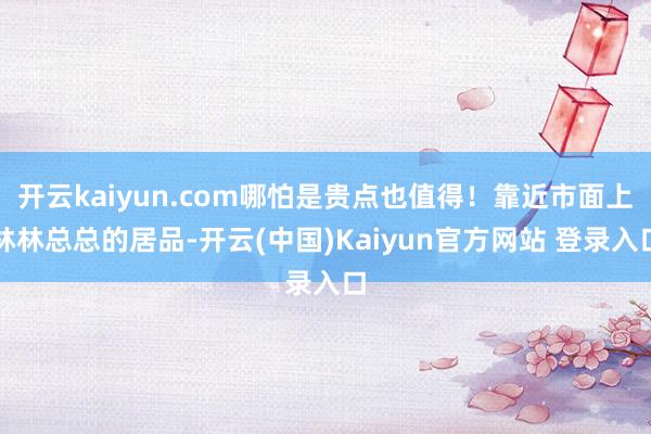 开云kaiyun.com哪怕是贵点也值得!靠近市面上林林总总的居品-开云(中国)Kaiyun官方网站 登录入口