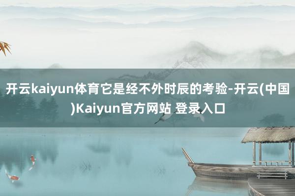 开云kaiyun体育它是经不外时辰的考验-开云(中国)Kaiyun官方网站 登录入口