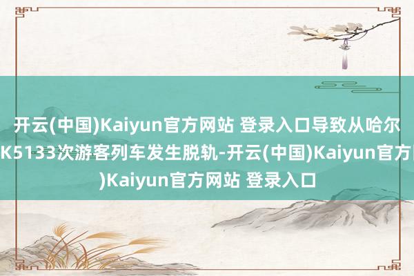 开云(中国)Kaiyun官方网站 登录入口导致从哈尔滨开往黑河的K5133次游客列车发生脱轨-开云(中国)Kaiyun官方网站 登录入口