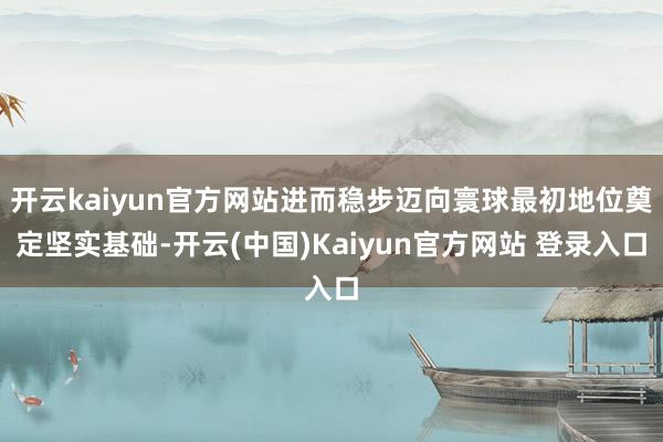 开云kaiyun官方网站进而稳步迈向寰球最初地位奠定坚实基础-开云(中国)Kaiyun官方网站 登录入口