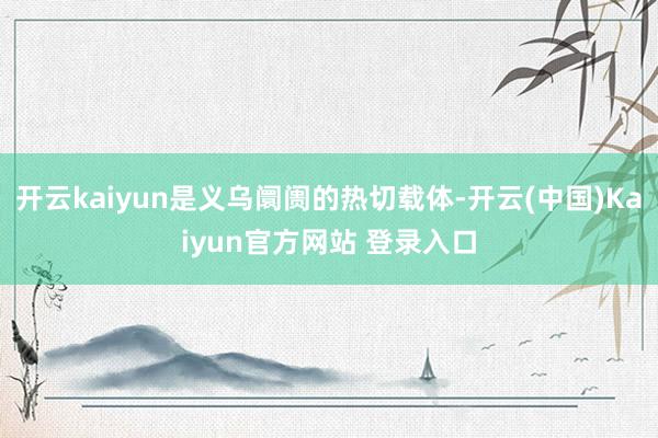 开云kaiyun是义乌阛阓的热切载体-开云(中国)Kaiyun官方网站 登录入口