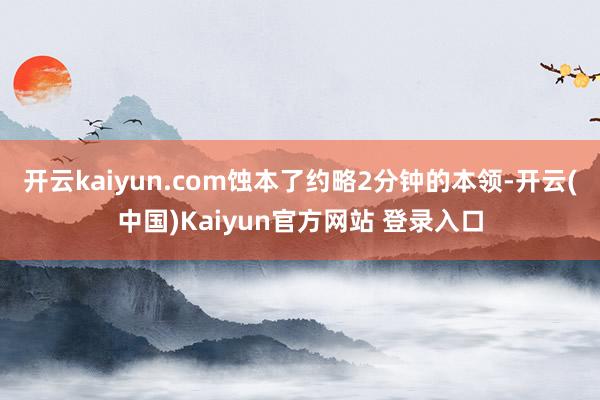 开云kaiyun.com蚀本了约略2分钟的本领-开云(中国)Kaiyun官方网站 登录入口