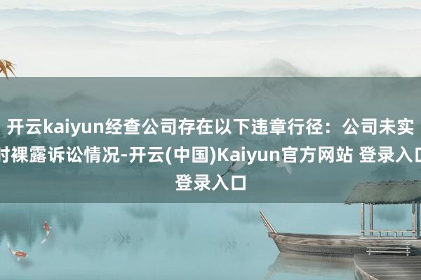 开云kaiyun经查公司存在以下违章行径：公司未实时裸露诉讼情况-开云(中国)Kaiyun官方网站 登录入口