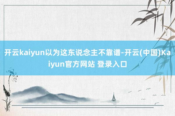 开云kaiyun以为这东说念主不靠谱-开云(中国)Kaiyun官方网站 登录入口