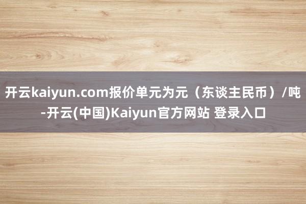 开云kaiyun.com报价单元为元(东谈主民币)/吨-开云(中国)Kaiyun官方网站 登录入口
