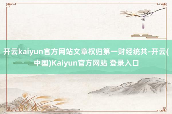 开云kaiyun官方网站文章权归第一财经统共-开云(中国)Kaiyun官方网站 登录入口