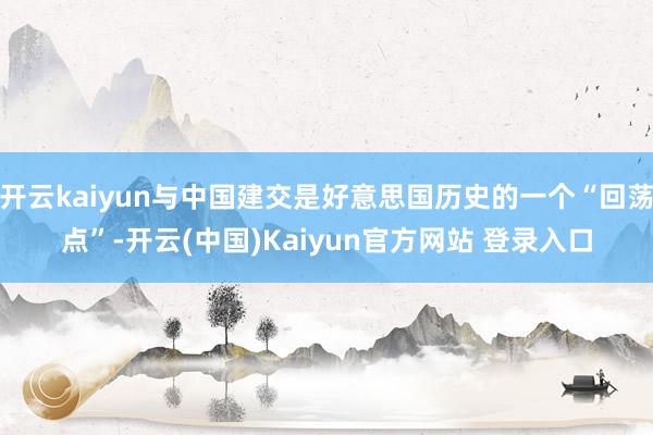 开云kaiyun与中国建交是好意思国历史的一个“回荡点”-开云(中国)Kaiyun官方网站 登录入口