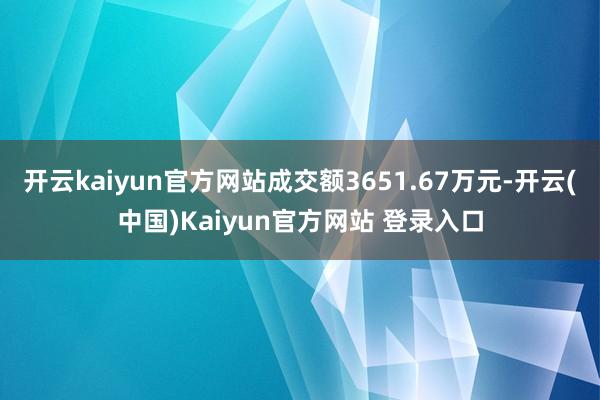 开云kaiyun官方网站成交额3651.67万元-开云(中国)Kaiyun官方网站 登录入口