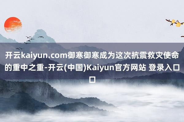 开云kaiyun.com御寒御寒成为这次抗震救灾使命的重中之重-开云(中国)Kaiyun官方网站 登录入口