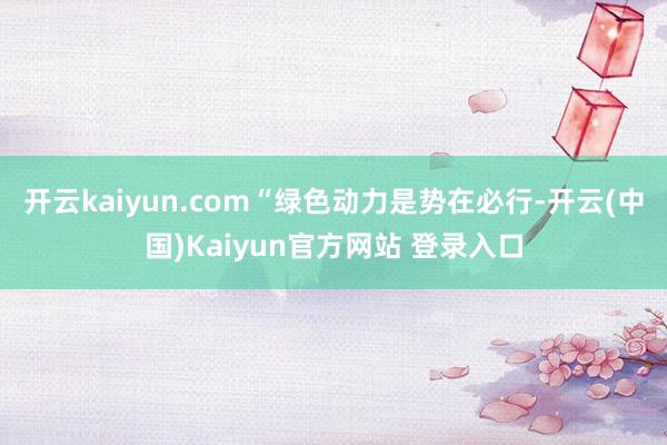 开云kaiyun.com“绿色动力是势在必行-开云(中国)Kaiyun官方网站 登录入口