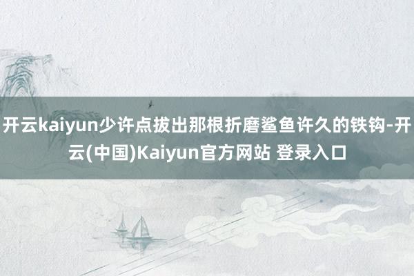 开云kaiyun少许点拔出那根折磨鲨鱼许久的铁钩-开云(中国)Kaiyun官方网站 登录入口