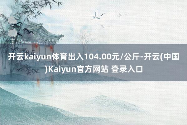开云kaiyun体育出入104.00元/公斤-开云(中国)Kaiyun官方网站 登录入口