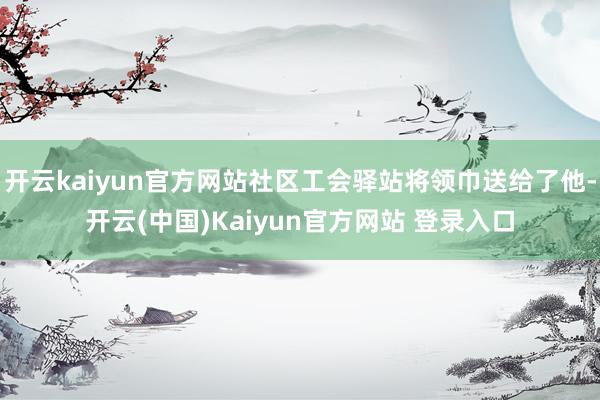 开云kaiyun官方网站社区工会驿站将领巾送给了他-开云(中国)Kaiyun官方网站 登录入口