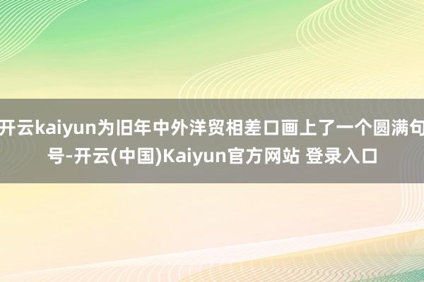 开云kaiyun为旧年中外洋贸相差口画上了一个圆满句号-开云(中国)Kaiyun官方网站 登录入口